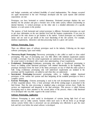 and budget constraints and technical feasibility of actual implementation. The changes accepted 
are again incorporated in the new Prototype developed and the cycle repeats until customer 
expectations are met. 
Prototypes can have horizontal or vertical dimensions. Horizontal prototype displays the user 
interface for the product and gives a broader view of the entire system, without concentrating on 
internal functions. A vertical prototype on the other side is a detailed elaboration of a specific 
function or a sub system in the product. 
The purpose of both horizontal and vertical prototype is different. Horizontal prototypes are used 
to get more information on the user interface level and the business requirements. It can even be 
presented in the sales demos to get business in the market. Vertical prototypes are technical in 
nature and are used to get details of the exact functioning of the sub systems. For example, 
database requirements, interaction and data processing loads in a given sub system. 
Software Prototyping Types 
There are different types of software prototypes used in the industry. Following are the major 
software prototyping types used widely: 
 Throwaway/Rapid Prototyping: Throwaway prototyping is also called as rapid or close ended 
prototyping. This type of prototyping uses very little efforts with minimum requirement analysis 
to build a prototype. Once the actual requirements are understood, the prototype is discarded and 
the actual system is developed with a much clear understanding of user requirements. 
 Evolutionary Prototyping: Evolutionary prototyping also called as breadboard prototyping is 
based on building actual functional prototypes with minimal functionality in the beginning. The 
prototype developed forms the heart of the future prototypes on top of which the entire system is 
built. Using evolutionary prototyping only well understood requirements are included in the 
prototype and the requirements are added as and when they are understood. 
 Incremental Prototyping: Incremental prototyping refers to building multiple functional 
prototypes of the various sub systems and then integrating all the available prototypes to form a 
complete system. 
 Extreme Prototyping : Extreme prototyping is used in the web development domain. It consists 
of three sequential phases. First, a basic prototype with all the existing pages is presented in the 
html format. Then the data processing is simulated using a prototype services layer. Finally the 
services are implemented and integrated to the final prototype. This process is called Extreme 
Prototyping used to draw attention to the second phase of the process, where a fully functional 
UI is developed with very little regard to the actual services. 
Software Prototyping Application 
Software Prototyping is most useful in development of systems having high level of user 
interactions such as online systems. Systems which need users to fill out forms or go through 
various screens before data is processed can use prototyping very effectively to give the exact 
look and feel even before the actual software is developed. 
 
