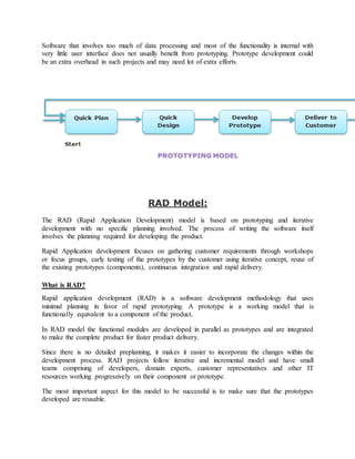Software that involves too much of data processing and most of the functionality is internal with 
very little user interface does not usually benefit from prototyping. Prototype development could 
be an extra overhead in such projects and may need lot of extra efforts. 
RAD Model: 
The RAD (Rapid Application Development) model is based on prototyping and iterative 
development with no specific planning involved. The process of writing the software itself 
involves the planning required for developing the product. 
Rapid Application development focuses on gathering customer requirements through workshops 
or focus groups, early testing of the prototypes by the customer using iterative concept, reuse of 
the existing prototypes (components), continuous integration and rapid delivery. 
What is RAD? 
Rapid application development (RAD) is a software development methodology that uses 
minimal planning in favor of rapid prototyping. A prototype is a working model that is 
functionally equivalent to a component of the product. 
In RAD model the functional modules are developed in parallel as prototypes and are integrated 
to make the complete product for faster product delivery. 
Since there is no detailed preplanning, it makes it easier to incorporate the changes within the 
development process. RAD projects follow iterative and incremental model and have small 
teams comprising of developers, domain experts, customer representatives and other IT 
resources working progressively on their component or prototype. 
The most important aspect for this model to be successful is to make sure that the prototypes 
developed are reusable. 
 