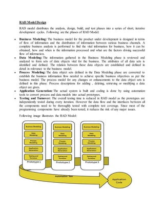RAD Model Design 
RAD model distributes the analysis, design, build, and test phases into a series of short, iterative 
development cycles. Following are the phases of RAD Model: 
 Business Modeling: The business model for the product under development is designed in terms 
of flow of information and the distribution of information between various business channels. A 
complete business analysis is performed to find the vital information for business, how it can be 
obtained, how and when is the information processed and what are the factors driving successful 
flow of information. 
 Data Modeling: The information gathered in the Business Modeling phase is reviewed and 
analyzed to form sets of data objects vital for the business. The attributes of all data sets is 
identified and defined. The relation between these data objects are established and defined in 
detail in relevance to the business model. 
 Process Modeling: The data object sets defined in the Data Modeling phase are converted to 
establish the business information flow needed to achieve specific business objectives as per the 
business model. The process model for any changes or enhancements to the data object sets is 
defined in this phase. Process descriptions for adding , deleting, retrieving or modifying a data 
object are given. 
 Application Generation: The actual system is built and coding is done by using automation 
tools to convert process and data models into actual prototypes. 
 Testing and Turnover: The overall testing time is reduced in RAD model as the prototypes are 
independently tested during every iteration. However the data flow and the interfaces between all 
the components need to be thoroughly tested with complete test coverage. Since most of the 
programming components have already been tested, it reduces the risk of any major issues. 
Following image illustrates the RAD Model: 
 