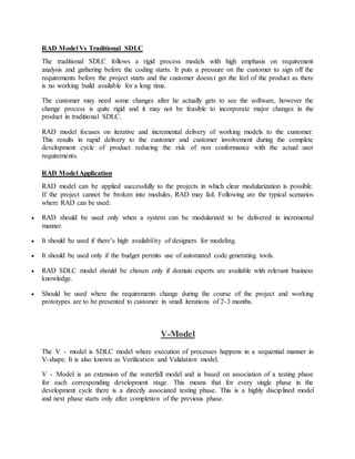 RAD Model Vs Traditional SDLC 
The traditional SDLC follows a rigid process models with high emphasis on requirement 
analysis and gathering before the coding starts. It puts a pressure on the customer to sign off the 
requirements before the project starts and the customer doesn.t get the feel of the product as there 
is no working build available for a long time. 
The customer may need some changes after he actually gets to see the software, however the 
change process is quite rigid and it may not be feasible to incorporate major changes in the 
product in traditional SDLC. 
RAD model focuses on iterative and incremental delivery of working models to the customer. 
This results in rapid delivery to the customer and customer involvement during the complete 
development cycle of product reducing the risk of non conformance with the actual user 
requirements. 
RAD Model Application 
RAD model can be applied successfully to the projects in which clear modularization is possible. 
If the project cannot be broken into modules, RAD may fail. Following are the typical scenarios 
where RAD can be used: 
 RAD should be used only when a system can be modularized to be delivered in incremental 
manner. 
 It should be used if there’s high availability of designers for modeling. 
 It should be used only if the budget permits use of automated code generating tools. 
 RAD SDLC model should be chosen only if domain experts are available with relevant business 
knowledge. 
 Should be used where the requirements change during the course of the project and working 
prototypes are to be presented to customer in small iterations of 2-3 months. 
V-Model 
The V - model is SDLC model where execution of processes happens in a sequential manner in 
V-shape. It is also known as Verification and Validation model. 
V - Model is an extension of the waterfall model and is based on association of a testing phase 
for each corresponding development stage. This means that for every single phase in the 
development cycle there is a directly associated testing phase. This is a highly disciplined model 
and next phase starts only after completion of the previous phase. 
 