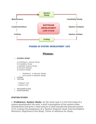 Phases: 
o SYSTEM STUDY 
a) Preliminary System Study 
b) Feasibility Study 
c) Detailed System Study 
d) System Analysis 
e) System Design 
o Preliminary or General Design 
o Structured or Detailed Design 
o CODING 
o TESTING 
--Program Test 
--System Test 
o IMPLEMENTATION 
o MAINTAINANCE 
SYSTEM STUDY: 
1. Preliminary System Study: As the name says it is the first stage of a 
system development life cycle, a brief investigation of the system under 
consideration and gives a clear picture of what actually the physical system 
is? It involves the preparation of a 'System Proposal' which lists the Problem 
Definition, Objectives of the Study, Terms of reference for Study, 
 