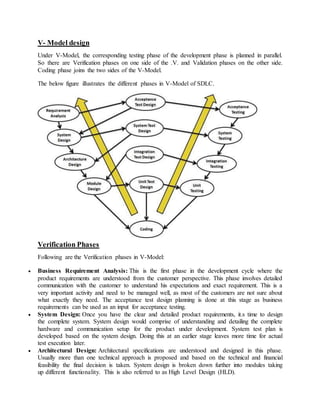 V- Model design 
Under V-Model, the corresponding testing phase of the development phase is planned in parallel. 
So there are Verification phases on one side of the .V. and Validation phases on the other side. 
Coding phase joins the two sides of the V-Model. 
The below figure illustrates the different phases in V-Model of SDLC. 
Verification Phases 
Following are the Verification phases in V-Model: 
 Business Requirement Analysis: This is the first phase in the development cycle where the 
product requirements are understood from the customer perspective. This phase involves detailed 
communication with the customer to understand his expectations and exact requirement. This is a 
very important activity and need to be managed well, as most of the customers are not sure about 
what exactly they need. The acceptance test design planning is done at this stage as business 
requirements can be used as an input for acceptance testing. 
 System Design: Once you have the clear and detailed product requirements, it.s time to design 
the complete system. System design would comprise of understanding and detailing the complete 
hardware and communication setup for the product under development. System test plan is 
developed based on the system design. Doing this at an earlier stage leaves more time for actual 
test execution later. 
 Architectural Design: Architectural specifications are understood and designed in this phase. 
Usually more than one technical approach is proposed and based on the technical and financial 
feasibility the final decision is taken. System design is broken down further into modules taking 
up different functionality. This is also referred to as High Level Design (HLD). 
 