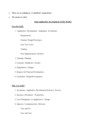  There are no ambiguous or undefined requirements. 
 The project is short. 
Joint application development (JAD) Model: 
Uses for JAD: 
1. Application Development, Adaptation, & Selection 
Requirements 
External Design/Prototypes 
User Test Cases 
Training 
Post-Implementation Reviews 
2. Strategic Planning 
3. Customer Satisfaction Session 
4. Organization Changes 
5. Request for Proposal Development 
6. Curriculum Design/Development 
Why Use JAD? 
1. Accelerates Application Development/Selection Process 
2. Increases Developers’ Productivity 
3. User Participation in Application’s Design 
4. Improves Communications Between: 
User and I/S 
User and User 
 