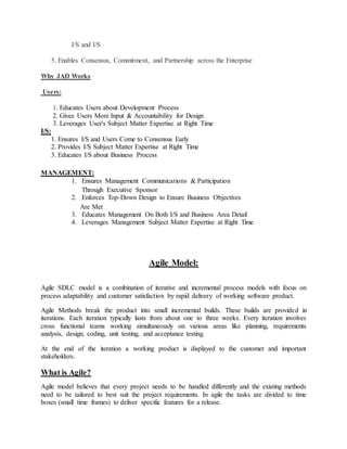 I/S and I/S 
5. Enables Consensus, Commitment, and Partnership across the Enterprise 
Why JAD Works 
Users: 
1. Educates Users about Development Process 
2. Gives Users More Input & Accountability for Design 
3. Leverages User's Subject Matter Expertise at Right Time 
I/S: 
1. Ensures I/S and Users Come to Consensus Early 
2. Provides I/S Subject Matter Expertise at Right Time 
3. Educates I/S about Business Process 
MANAGEMENT: 
1. Ensures Management Communications & Participation 
Through Executive Sponsor 
2. Enforces Top-Down Design to Ensure Business Objectives 
Are Met 
3. Educates Management On Both I/S and Business Area Detail 
4. Leverages Management Subject Matter Expertise at Right Time 
Agile Model: 
Agile SDLC model is a combination of iterative and incremental process models with focus on 
process adaptability and customer satisfaction by rapid delivery of working software product. 
Agile Methods break the product into small incremental builds. These builds are provided in 
iterations. Each iteration typically lasts from about one to three weeks. Every iteration involves 
cross functional teams working simultaneously on various areas like planning, requirements 
analysis, design, coding, unit testing, and acceptance testing. 
At the end of the iteration a working product is displayed to the customer and important 
stakeholders. 
What is Agile? 
Agile model believes that every project needs to be handled differently and the existing methods 
need to be tailored to best suit the project requirements. In agile the tasks are divided to time 
boxes (small time frames) to deliver specific features for a release. 
 