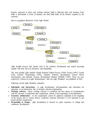 Iterative approach is taken and working software build is delivered after each iteration. Each 
build is incremental in terms of features; the final build holds all the features required by the 
customer. 
Here is a graphical illustration of the Agile Model: 
Agile thought process had started early in the software development and started becoming 
popular with time due to its flexibility and adaptability. 
The most popular agile methods include Rational Unified Process (1994), Scrum (1995), Crystal 
Clear, Extreme Programming (1996), Adaptive Software Development, Feature Driven 
Development, and Dynamic Systems Development Method (DSDM) (1995). These are now 
collectively referred to as agile methodologies, after the Agile Manifesto was published in 2001. 
Following are the Agile Manifesto principles 
 Individuals and interactions - in agile development, self-organization and motivation are 
important, as are interactions like co-location and pair programming. 
 Working software - Demo working software is considered the best means of communication 
with the customer to understand their requirement, instead of just depending on documentation. 
 Customer collaboration - As the requirements cannot be gathered completely in the beginning 
of the project due to various factors, continuous customer interaction is very important to get 
proper product requirements. 
 Responding to change - agile development is focused on quick responses to change and 
continuous development. 
 