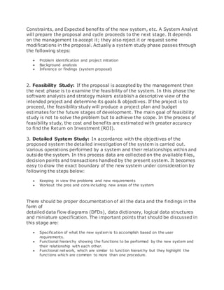 Constraints, and Expected benefits of the new system, etc. A System Analyst 
will prepare the proposal and cycle proceeds to the next stage. It depends 
on the management to accept it; they also reject it or request some 
modifications in the proposal. Actually a system study phase passes through 
the following steps: 
 Problem identification and project initiation 
 Background analysis 
 Inference or findings (system proposal) 
2. Feasibility Study: If the proposal is accepted by the management then 
the next phase is to examine the feasibility of the system. In this phase the 
software analysts and strategy makers establish a descriptive view of the 
intended project and determine its goals & objectives. If the project is to 
proceed, the feasibility study will produce a project plan and budget 
estimates for the future stages of development. The main goal of feasibility 
study is not to solve the problem but to achieve the scope. In the process of 
feasibility study, the cost and benefits are estimated with greater accuracy 
to find the Return on Investment (ROI). 
3. Detailed System Study: In accordance with the objectives of the 
proposed system the detailed investigation of the system is carried out. 
Various operations performed by a system and their relationships within and 
outside the system. In this process data are collected on the available files, 
decision points and transactions handled by the present system. It becomes 
easy to draw the exact boundary of the new system under consideration by 
following the steps below: 
 Keeping in view the problems and new requirements 
 Workout the pros and cons including new areas of the system 
There should be proper documentation of all the data and the findings in the 
form of 
detailed data flow diagrams (DFDs), data dictionary, logical data structures 
and miniature specification. The important points that should be discussed in 
this stage are: 
 Specification of what the new system is to accomplish based on the user 
requirements. 
 Functional hierarchy showing the functions to be performed by the new system and 
their relationship with each other. 
 Functional network, which are similar to function hierarchy but they highlight the 
functions which are common to more than one procedure. 
 