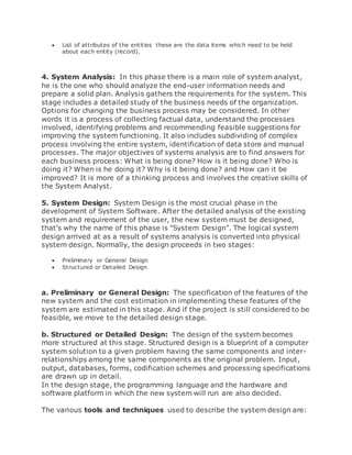  List of attributes of the entities these are the data items which need to be held 
about each entity (record). 
4. System Analysis: In this phase there is a main role of system analyst, 
he is the one who should analyze the end-user information needs and 
prepare a solid plan. Analysis gathers the requirements for the system. This 
stage includes a detailed study of the business needs of the organization. 
Options for changing the business process may be considered. In other 
words it is a process of collecting factual data, understand the processes 
involved, identifying problems and recommending feasible suggestions for 
improving the system functioning. It also includes subdividing of complex 
process involving the entire system, identification of data store and manual 
processes. The major objectives of systems analysis are to find answers for 
each business process: What is being done? How is it being done? Who is 
doing it? When is he doing it? Why is it being done? and How can it be 
improved? It is more of a thinking process and involves the creative skills of 
the System Analyst. 
5. System Design: System Design is the most crucial phase in the 
development of System Software. After the detailed analysis of the existing 
system and requirement of the user, the new system must be designed, 
that's why the name of this phase is "System Design". The logical system 
design arrived at as a result of systems analysis is converted into physical 
system design. Normally, the design proceeds in two stages: 
 Preliminary or General Design 
 Structured or Detailed Design 
a. Preliminary or General Design: The specification of the features of the 
new system and the cost estimation in implementing these features of the 
system are estimated in this stage. And if the project is still considered to be 
feasible, we move to the detailed design stage. 
b. Structured or Detailed Design: The design of the system becomes 
more structured at this stage. Structured design is a blueprint of a computer 
system solution to a given problem having the same components and inter-relationships 
among the same components as the original problem. Input, 
output, databases, forms, codification schemes and processing specifications 
are drawn up in detail. 
In the design stage, the programming language and the hardware and 
software platform in which the new system will run are also decided. 
The various tools and techniques used to describe the system design are: 
 