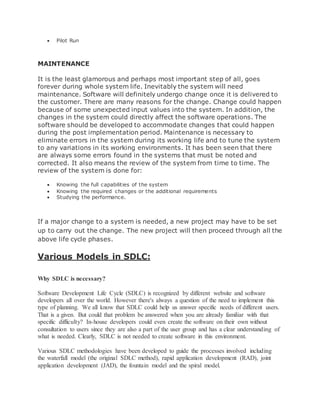  Pilot Run 
MAINTENANCE 
It is the least glamorous and perhaps most important step of all, goes 
forever during whole system life. Inevitably the system will need 
maintenance. Software will definitely undergo change once it is delivered to 
the customer. There are many reasons for the change. Change could happen 
because of some unexpected input values into the system. In addition, the 
changes in the system could directly affect the software operations. The 
software should be developed to accommodate changes that could happen 
during the post implementation period. Maintenance is necessary to 
eliminate errors in the system during its working life and to tune the system 
to any variations in its working environments. It has been seen that there 
are always some errors found in the systems that must be noted and 
corrected. It also means the review of the system from time to time. The 
review of the system is done for: 
 Knowing the full capabilities of the system 
 Knowing the required changes or the additional requirements 
 Studying the performance. 
If a major change to a system is needed, a new project may have to be set 
up to carry out the change. The new project will then proceed through all the 
above life cycle phases. 
Various Models in SDLC: 
Why SDLC is necessary? 
Software Development Life Cycle (SDLC) is recognized by different website and software 
developers all over the world. However there's always a question of the need to implement this 
type of planning. We all know that SDLC could help us answer specific needs of different users. 
That is a given. But could that problem be answered when you are already familiar with that 
specific difficulty? In-house developers could even create the software on their own without 
consultation to users since they are also a part of the user group and has a clear understanding of 
what is needed. Clearly, SDLC is not needed to create software in this environment. 
Various SDLC methodologies have been developed to guide the processes involved including 
the waterfall model (the original SDLC method), rapid application development (RAD), joint 
application development (JAD), the fountain model and the spiral model. 
 