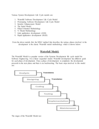 Various System Development Life Cycle models are: 
1. Waterfall Software Development Life Cycle Model 
2. Prototyping Software Development Life Cycle Model 
3. Iterative Enhancement Model 
4. The Spiral Model 
5. Object Oriented Methodology 
6. V- Model Methodology 
7. Joint application development (JAD) 
8. Rapid application development (RAD) 
From the above models first the SDLC method that describes the various phases involved in the 
development is the classic Waterfall model methodology which is shown below: 
Waterfall Model: 
The Waterfall Model is a popular version of the Systems Development life cycle model for 
Software Engineering. It is a linear sequential model. Waterfall development has different goals 
for each phase of development. Once a phase of development is completed, the development 
proceeds to the next phase and there is no backtracking. The basic steps involved in this model 
are: 
The stages of the Waterfall Model are: 
 
