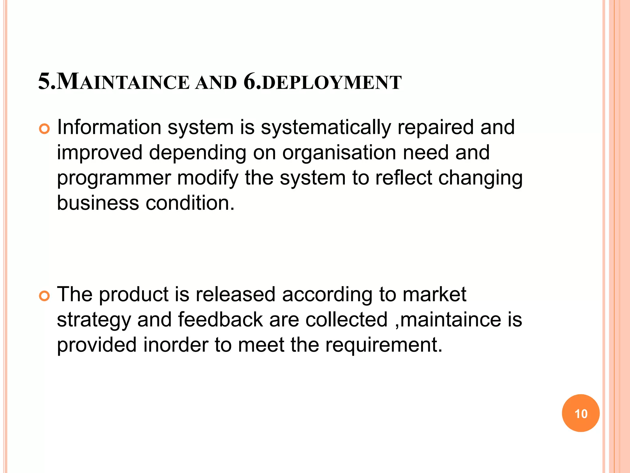 5.MAINTAINCE AND 6.DEPLOYMENT
 Information system is systematically repaired and
improved depending on organisation need and
programmer modify the system to reflect changing
business condition.
 The product is released according to market
strategy and feedback are collected ,maintaince is
provided inorder to meet the requirement.
10
 
