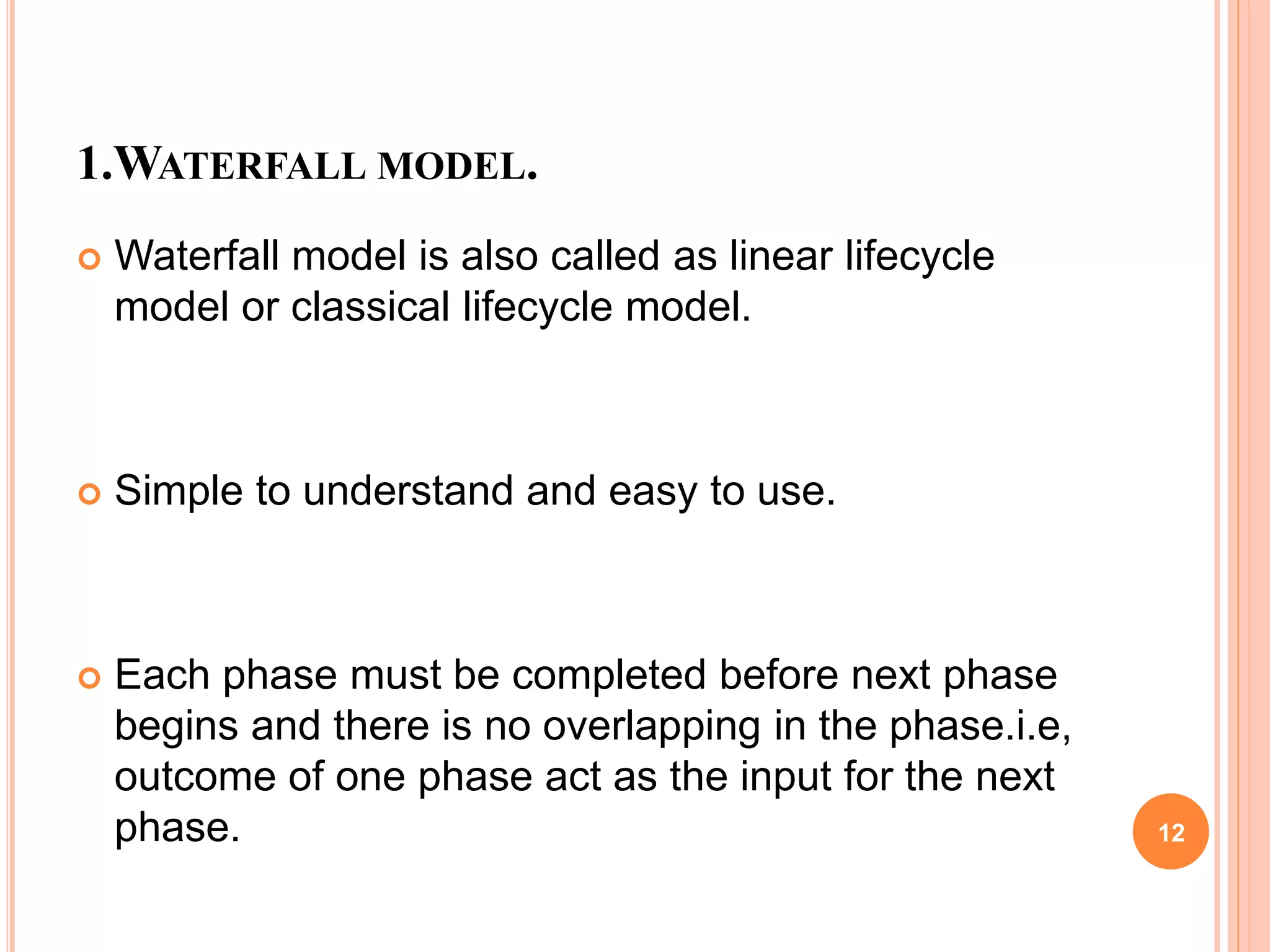 1.WATERFALL MODEL.
 Waterfall model is also called as linear lifecycle
model or classical lifecycle model.
 Simple to understand and easy to use.
 Each phase must be completed before next phase
begins and there is no overlapping in the phase.i.e,
outcome of one phase act as the input for the next
phase. 12
 