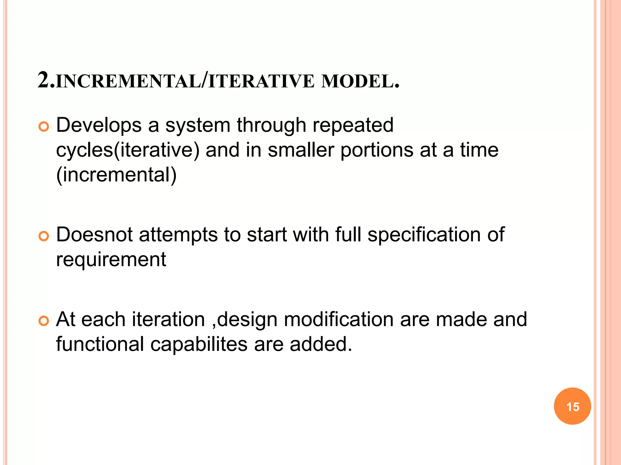 2.INCREMENTAL/ITERATIVE MODEL.
 Develops a system through repeated
cycles(iterative) and in smaller portions at a time
(incremental)
 Doesnot attempts to start with full specification of
requirement
 At each iteration ,design modification are made and
functional capabilites are added.
15
 