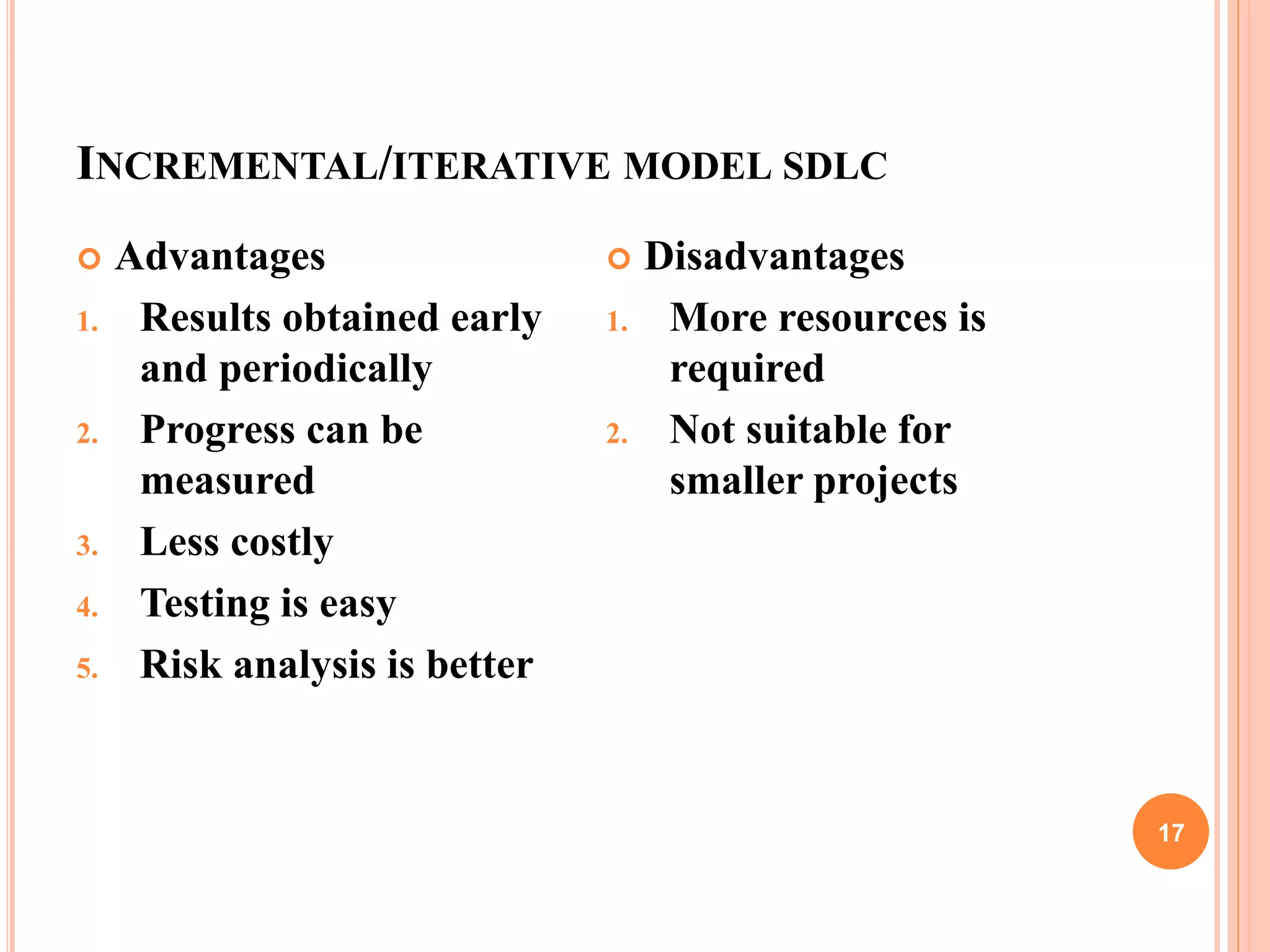 INCREMENTAL/ITERATIVE MODEL SDLC
17
 Advantages
1. Results obtained early
and periodically
2. Progress can be
measured
3. Less costly
4. Testing is easy
5. Risk analysis is better
 Disadvantages
1. More resources is
required
2. Not suitable for
smaller projects
 