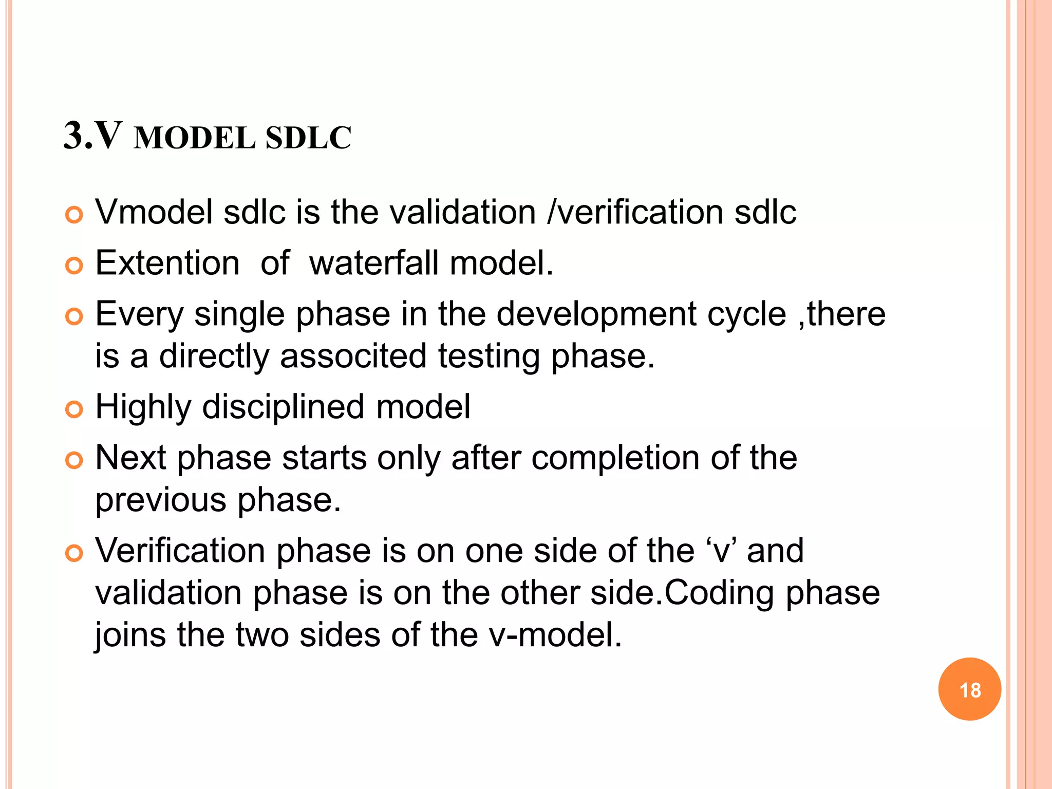 3.V MODEL SDLC
 Vmodel sdlc is the validation /verification sdlc
 Extention of waterfall model.
 Every single phase in the development cycle ,there
is a directly associted testing phase.
 Highly disciplined model
 Next phase starts only after completion of the
previous phase.
 Verification phase is on one side of the ‘v’ and
validation phase is on the other side.Coding phase
joins the two sides of the v-model.
18
 