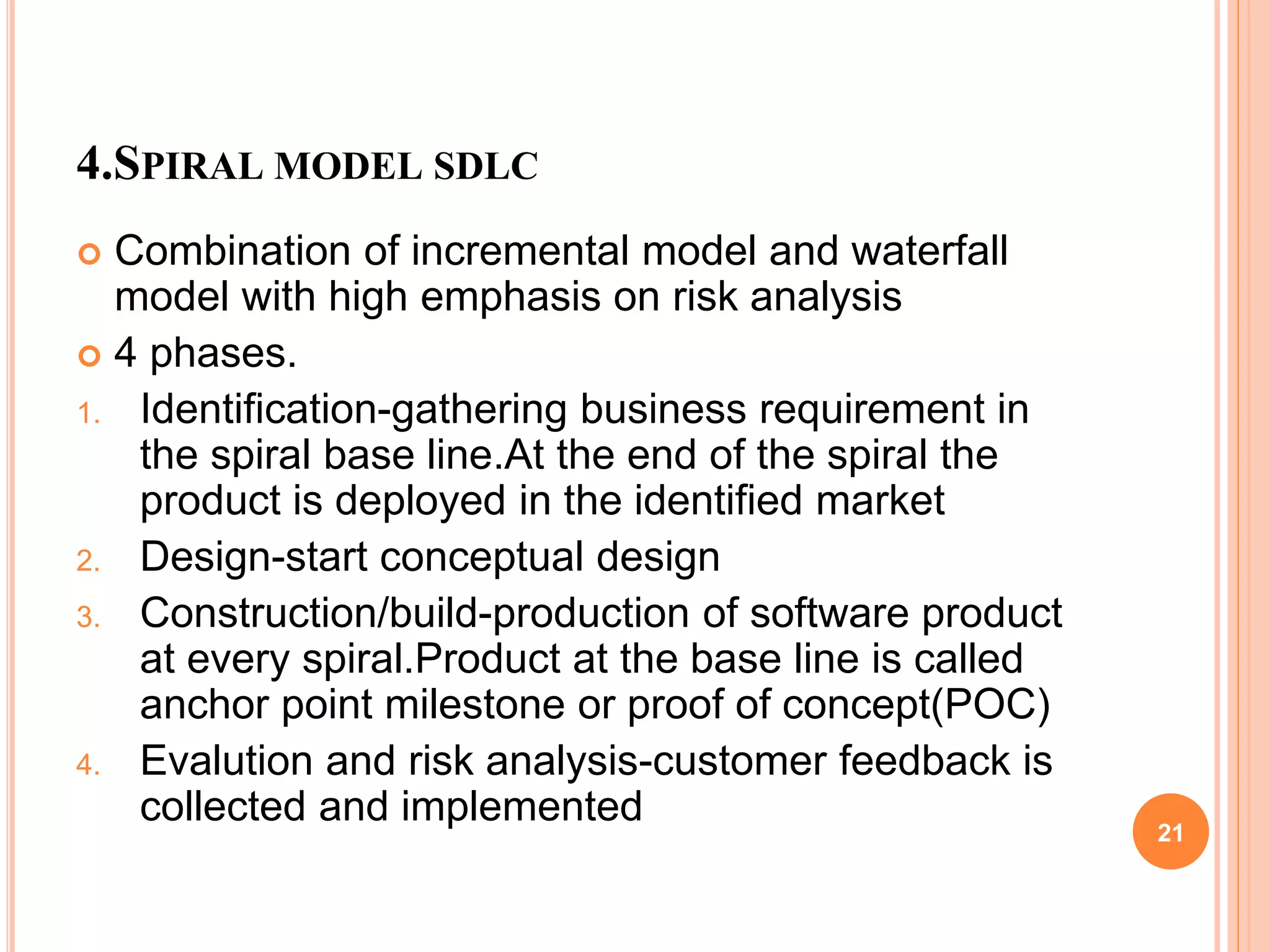 4.SPIRAL MODEL SDLC
 Combination of incremental model and waterfall
model with high emphasis on risk analysis
 4 phases.
1. Identification-gathering business requirement in
the spiral base line.At the end of the spiral the
product is deployed in the identified market
2. Design-start conceptual design
3. Construction/build-production of software product
at every spiral.Product at the base line is called
anchor point milestone or proof of concept(POC)
4. Evalution and risk analysis-customer feedback is
collected and implemented 21
 