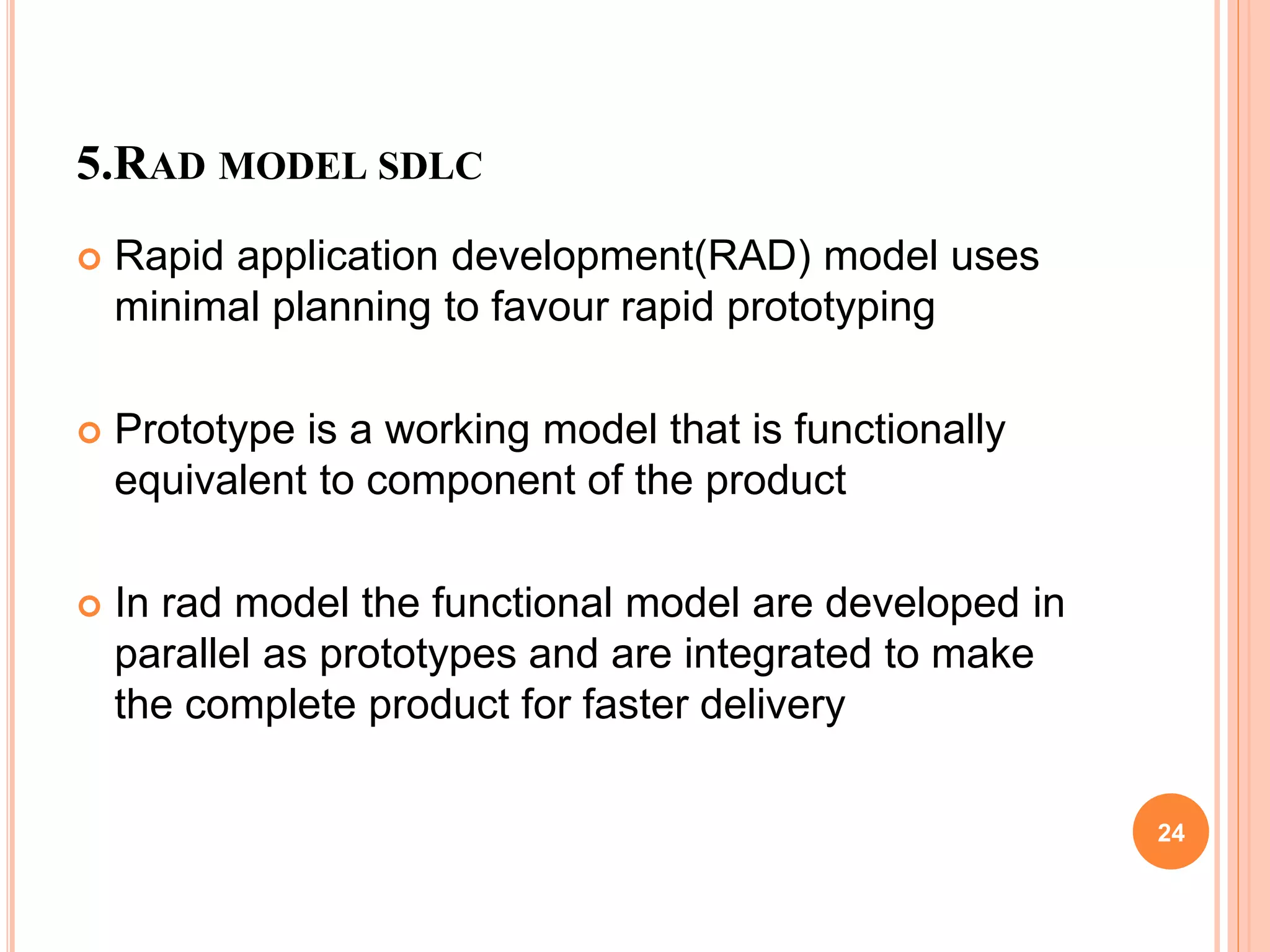 5.RAD MODEL SDLC
 Rapid application development(RAD) model uses
minimal planning to favour rapid prototyping
 Prototype is a working model that is functionally
equivalent to component of the product
 In rad model the functional model are developed in
parallel as prototypes and are integrated to make
the complete product for faster delivery
24
 