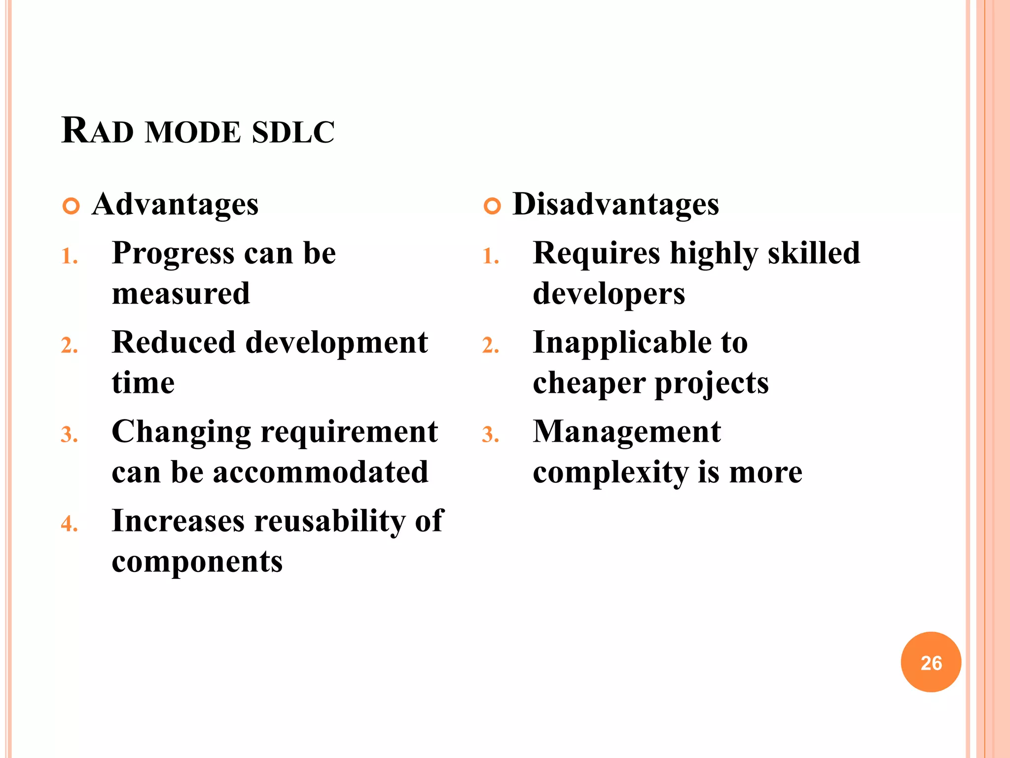 RAD MODE SDLC
26
 Advantages
1. Progress can be
measured
2. Reduced development
time
3. Changing requirement
can be accommodated
4. Increases reusability of
components
 Disadvantages
1. Requires highly skilled
developers
2. Inapplicable to
cheaper projects
3. Management
complexity is more
 