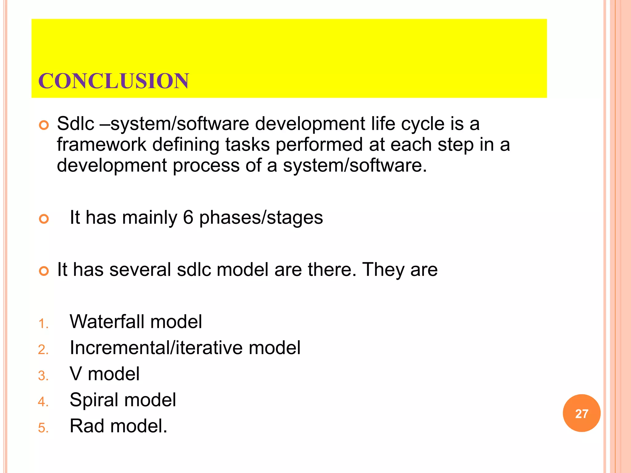 CONCLUSION
 Sdlc –system/software development life cycle is a
framework defining tasks performed at each step in a
development process of a system/software.
 It has mainly 6 phases/stages
 It has several sdlc model are there. They are
1. Waterfall model
2. Incremental/iterative model
3. V model
4. Spiral model
5. Rad model.
27
 