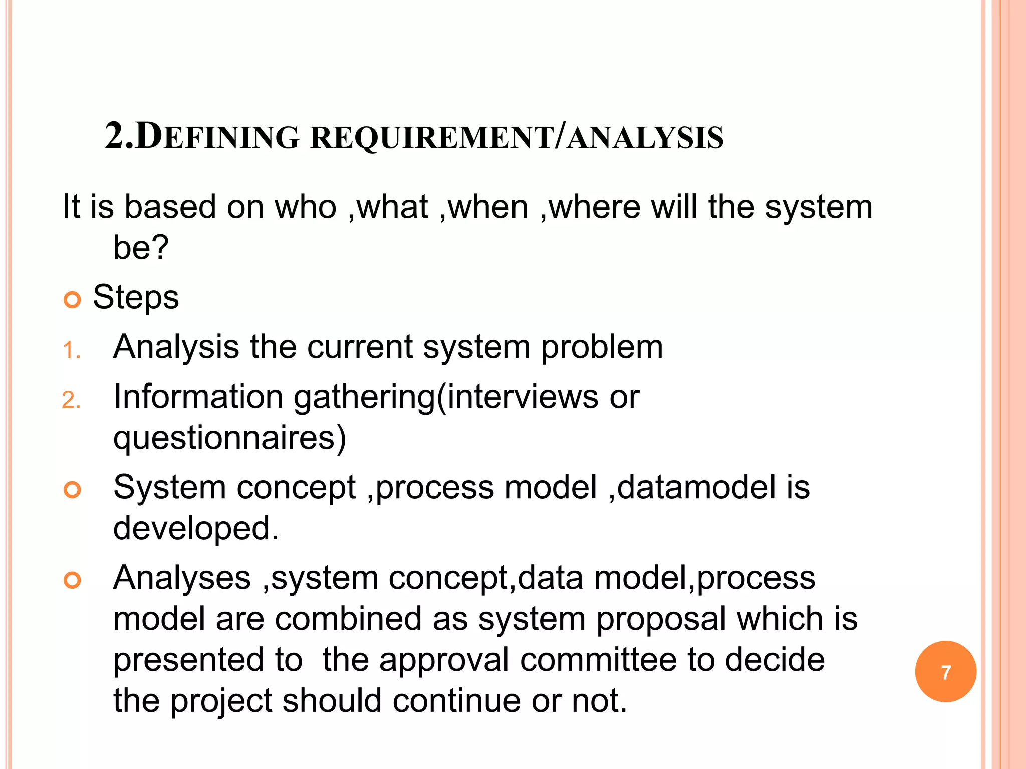 2.DEFINING REQUIREMENT/ANALYSIS
It is based on who ,what ,when ,where will the system
be?
 Steps
1. Analysis the current system problem
2. Information gathering(interviews or
questionnaires)
 System concept ,process model ,datamodel is
developed.
 Analyses ,system concept,data model,process
model are combined as system proposal which is
presented to the approval committee to decide
the project should continue or not.
7
 