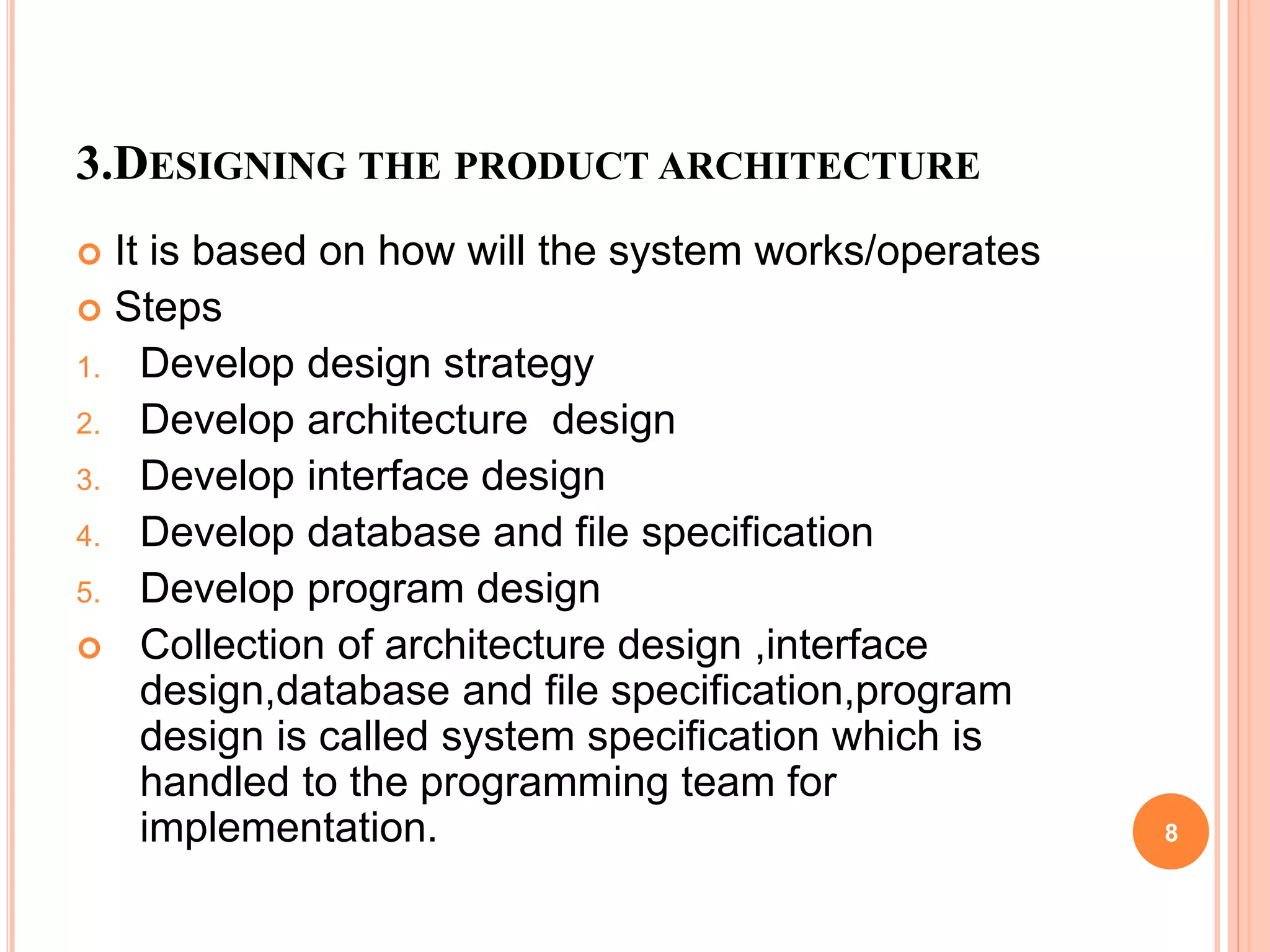 3.DESIGNING THE PRODUCT ARCHITECTURE
 It is based on how will the system works/operates
 Steps
1. Develop design strategy
2. Develop architecture design
3. Develop interface design
4. Develop database and file specification
5. Develop program design
 Collection of architecture design ,interface
design,database and file specification,program
design is called system specification which is
handled to the programming team for
implementation. 8
 