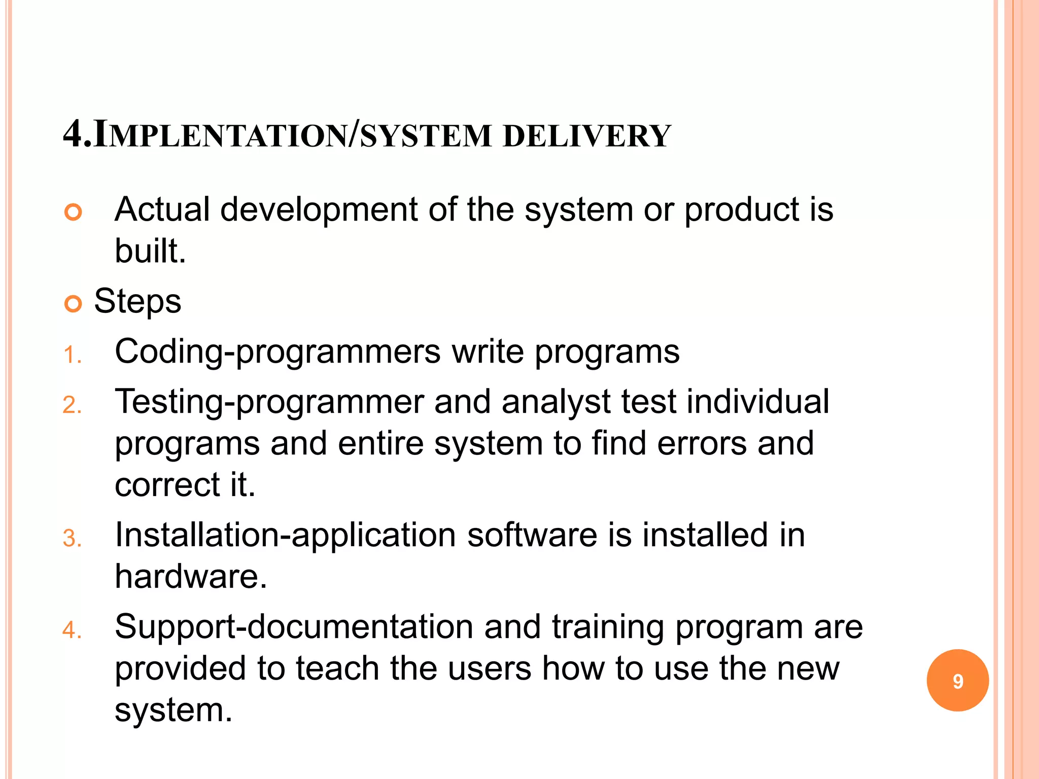 4.IMPLENTATION/SYSTEM DELIVERY
 Actual development of the system or product is
built.
 Steps
1. Coding-programmers write programs
2. Testing-programmer and analyst test individual
programs and entire system to find errors and
correct it.
3. Installation-application software is installed in
hardware.
4. Support-documentation and training program are
provided to teach the users how to use the new
system.
9
 