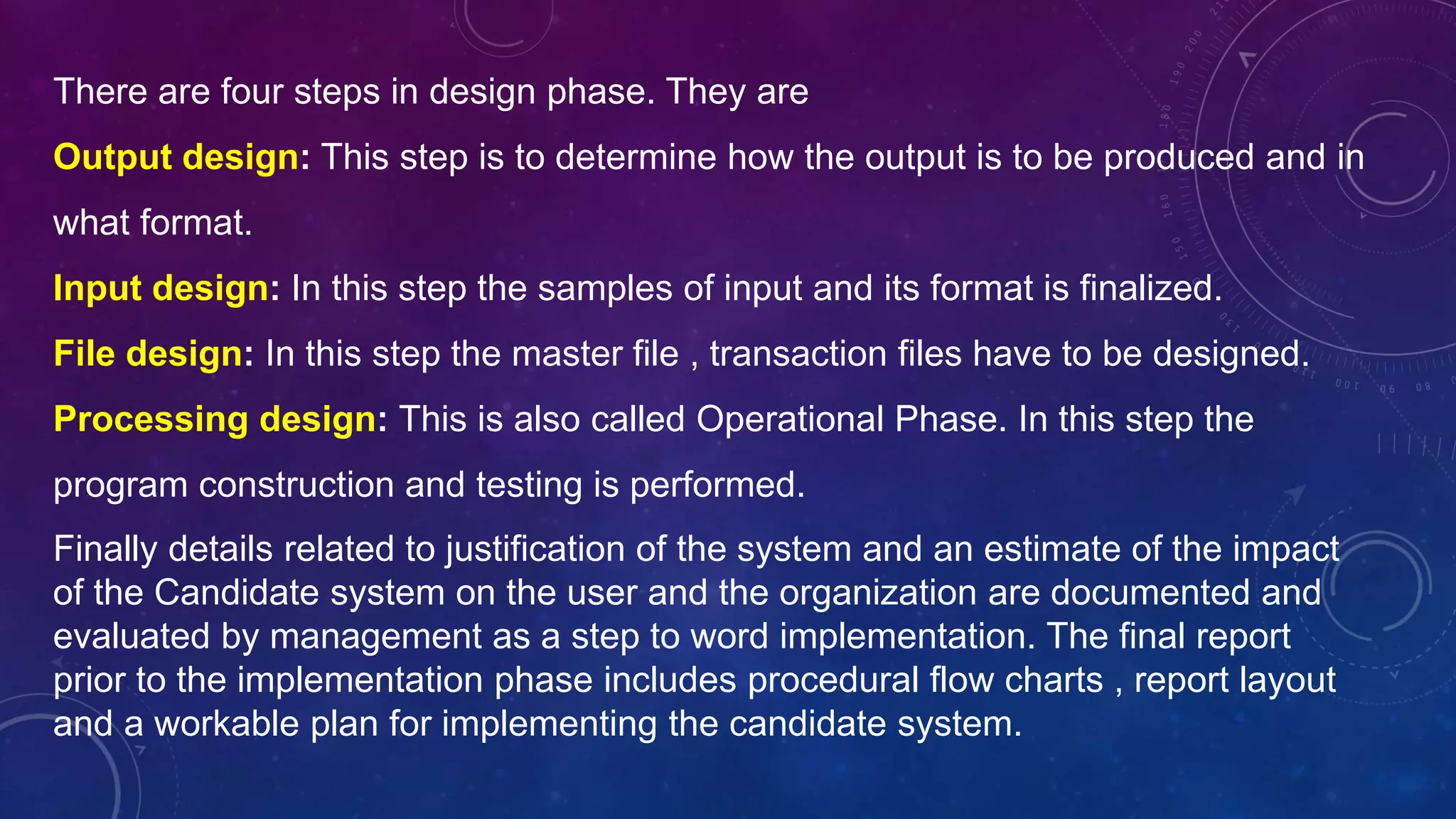 Finally details related to justification of the system and an estimate of the impact
of the Candidate system on the user and the organization are documented and
evaluated by management as a step to word implementation. The final report
prior to the implementation phase includes procedural flow charts , report layout
and a workable plan for implementing the candidate system.
There are four steps in design phase. They are
Output design: This step is to determine how the output is to be produced and in
what format.
Input design: In this step the samples of input and its format is finalized.
File design: In this step the master file , transaction files have to be designed.
Processing design: This is also called Operational Phase. In this step the
program construction and testing is performed.
 