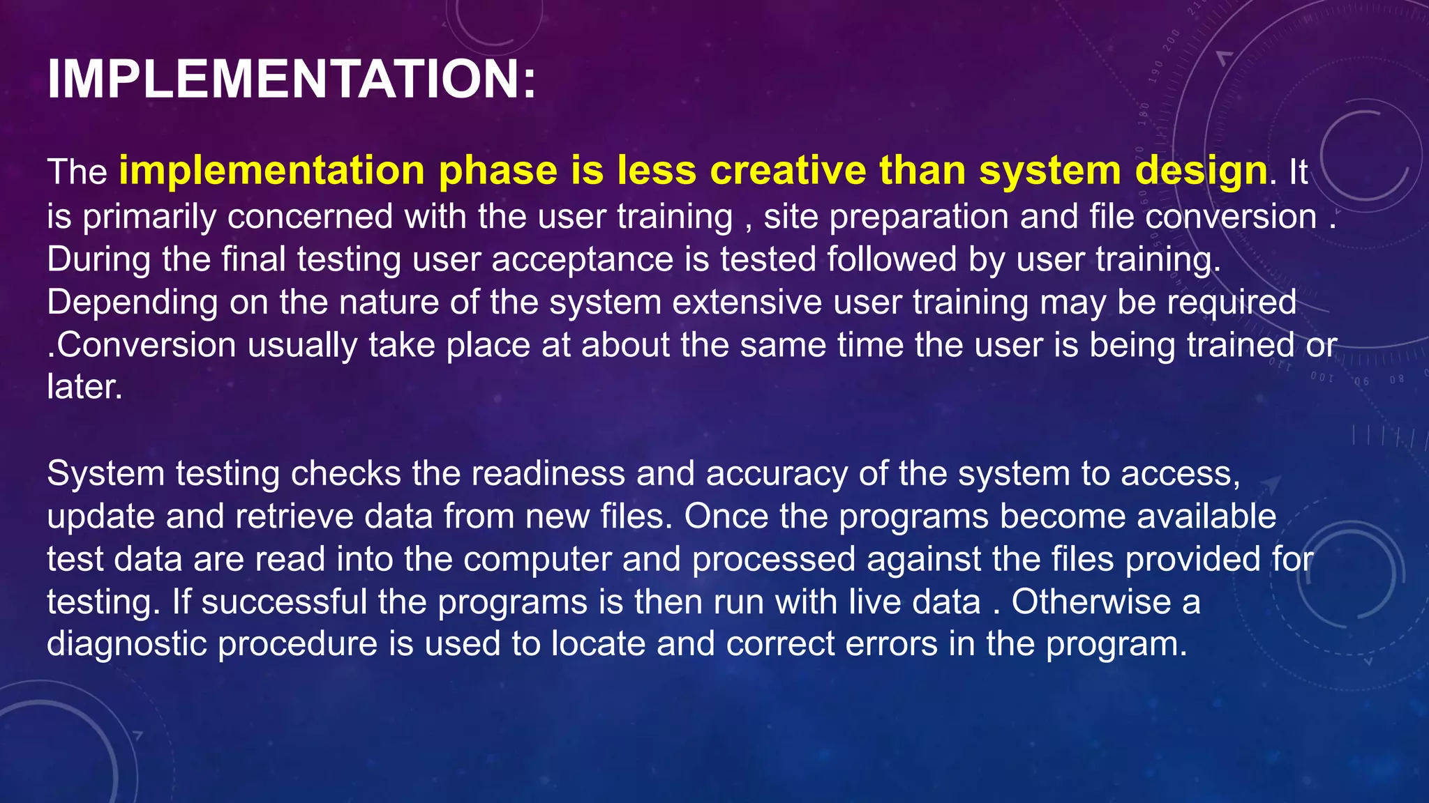 IMPLEMENTATION:
The implementation phase is less creative than system design. It
is primarily concerned with the user training , site preparation and file conversion .
During the final testing user acceptance is tested followed by user training.
Depending on the nature of the system extensive user training may be required
.Conversion usually take place at about the same time the user is being trained or
later.
System testing checks the readiness and accuracy of the system to access,
update and retrieve data from new files. Once the programs become available
test data are read into the computer and processed against the files provided for
testing. If successful the programs is then run with live data . Otherwise a
diagnostic procedure is used to locate and correct errors in the program.
 