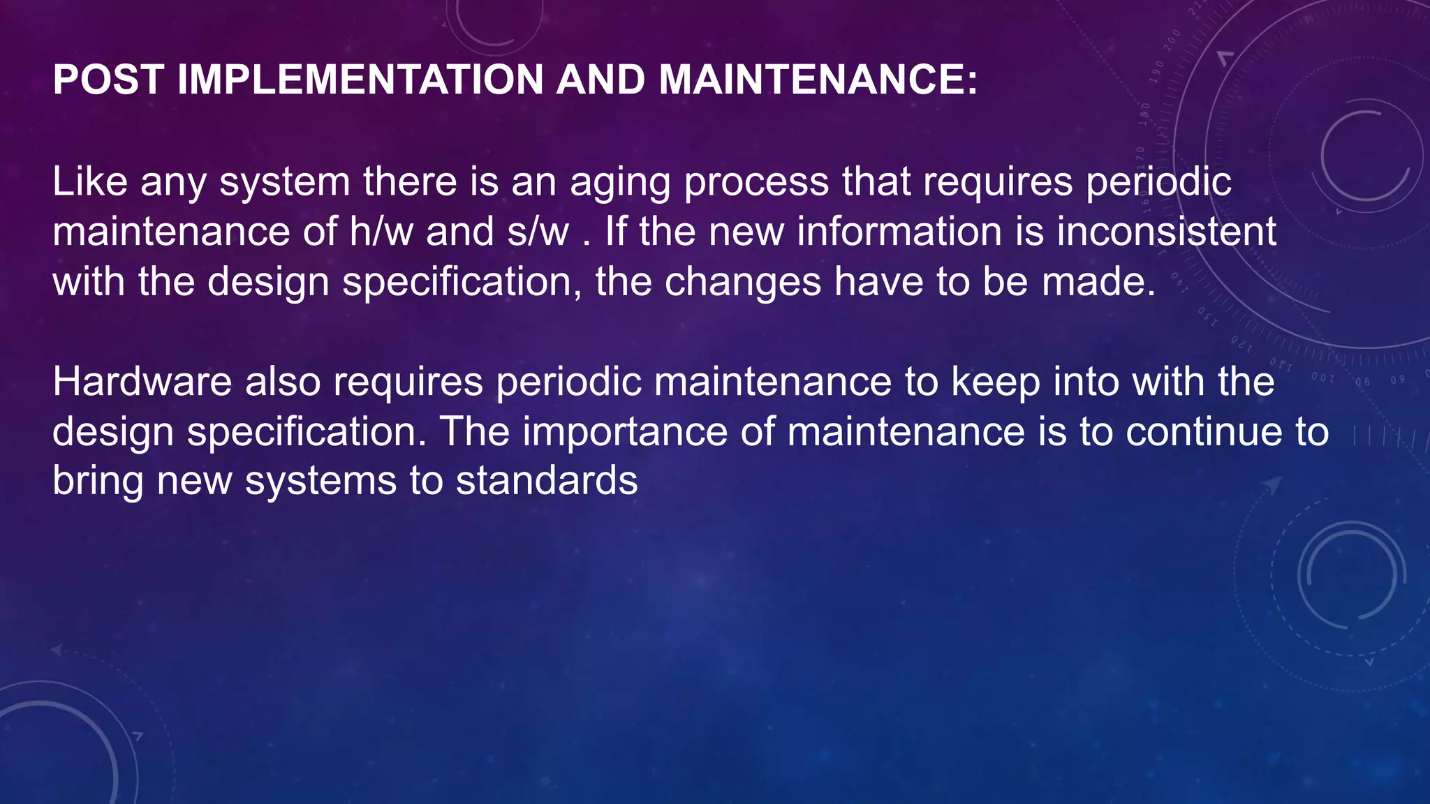 POST IMPLEMENTATION AND MAINTENANCE:
Like any system there is an aging process that requires periodic
maintenance of h/w and s/w . If the new information is inconsistent
with the design specification, the changes have to be made.
Hardware also requires periodic maintenance to keep into with the
design specification. The importance of maintenance is to continue to
bring new systems to standards
 