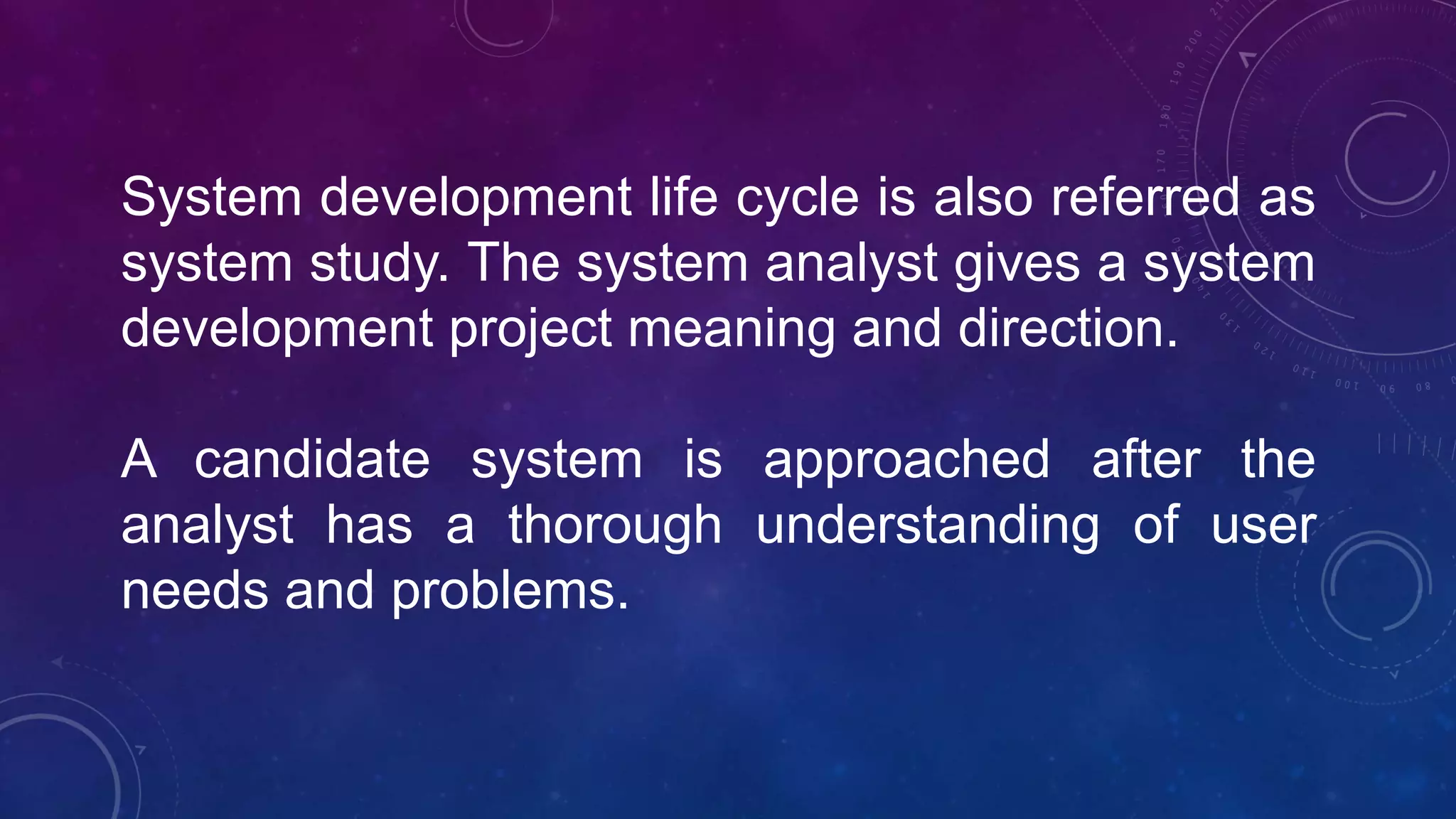 System development life cycle is also referred as
system study. The system analyst gives a system
development project meaning and direction.
A candidate system is approached after the
analyst has a thorough understanding of user
needs and problems.
 
