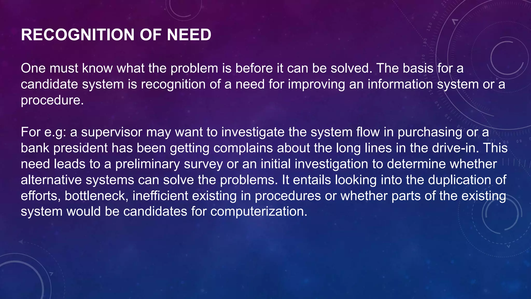 RECOGNITION OF NEED
One must know what the problem is before it can be solved. The basis for a
candidate system is recognition of a need for improving an information system or a
procedure.
For e.g: a supervisor may want to investigate the system flow in purchasing or a
bank president has been getting complains about the long lines in the drive-in. This
need leads to a preliminary survey or an initial investigation to determine whether
alternative systems can solve the problems. It entails looking into the duplication of
efforts, bottleneck, inefficient existing in procedures or whether parts of the existing
system would be candidates for computerization.
 