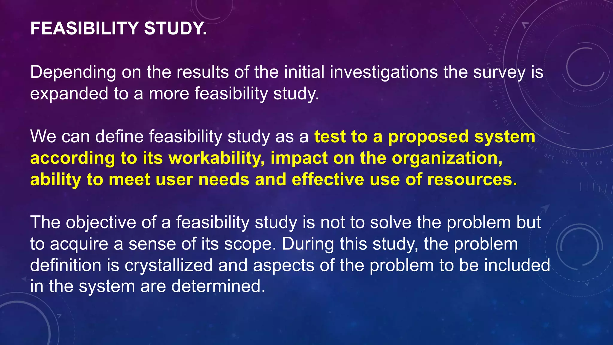 FEASIBILITY STUDY.
Depending on the results of the initial investigations the survey is
expanded to a more feasibility study.
We can define feasibility study as a test to a proposed system
according to its workability, impact on the organization,
ability to meet user needs and effective use of resources.
The objective of a feasibility study is not to solve the problem but
to acquire a sense of its scope. During this study, the problem
definition is crystallized and aspects of the problem to be included
in the system are determined.
 
