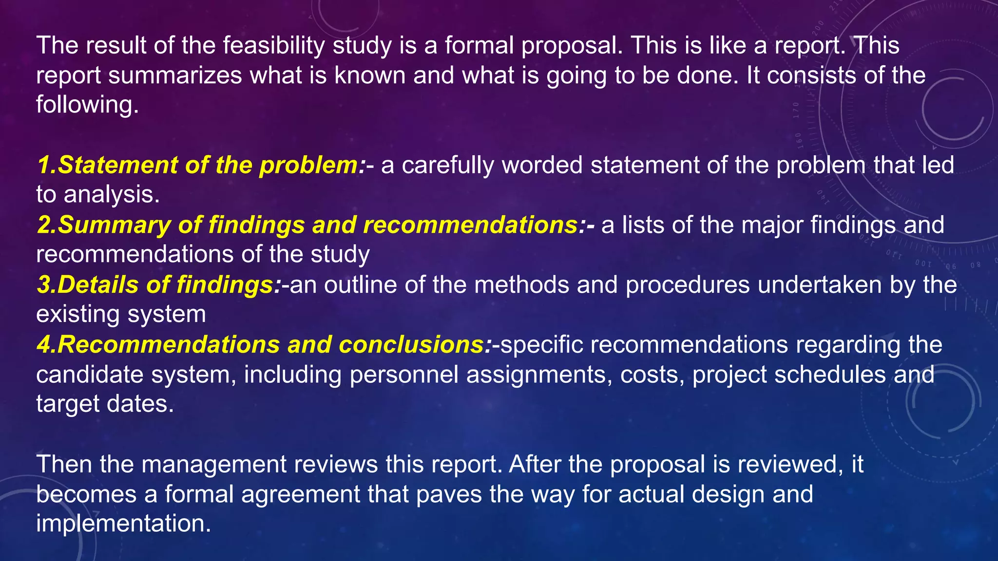 The result of the feasibility study is a formal proposal. This is like a report. This
report summarizes what is known and what is going to be done. It consists of the
following.
1.Statement of the problem:- a carefully worded statement of the problem that led
to analysis.
2.Summary of findings and recommendations:- a lists of the major findings and
recommendations of the study
3.Details of findings:-an outline of the methods and procedures undertaken by the
existing system
4.Recommendations and conclusions:-specific recommendations regarding the
candidate system, including personnel assignments, costs, project schedules and
target dates.
Then the management reviews this report. After the proposal is reviewed, it
becomes a formal agreement that paves the way for actual design and
implementation.
 