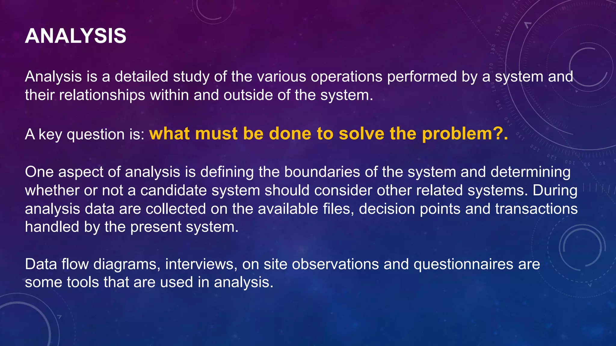 ANALYSIS
Analysis is a detailed study of the various operations performed by a system and
their relationships within and outside of the system.
A key question is: what must be done to solve the problem?.
One aspect of analysis is defining the boundaries of the system and determining
whether or not a candidate system should consider other related systems. During
analysis data are collected on the available files, decision points and transactions
handled by the present system.
Data flow diagrams, interviews, on site observations and questionnaires are
some tools that are used in analysis.
 