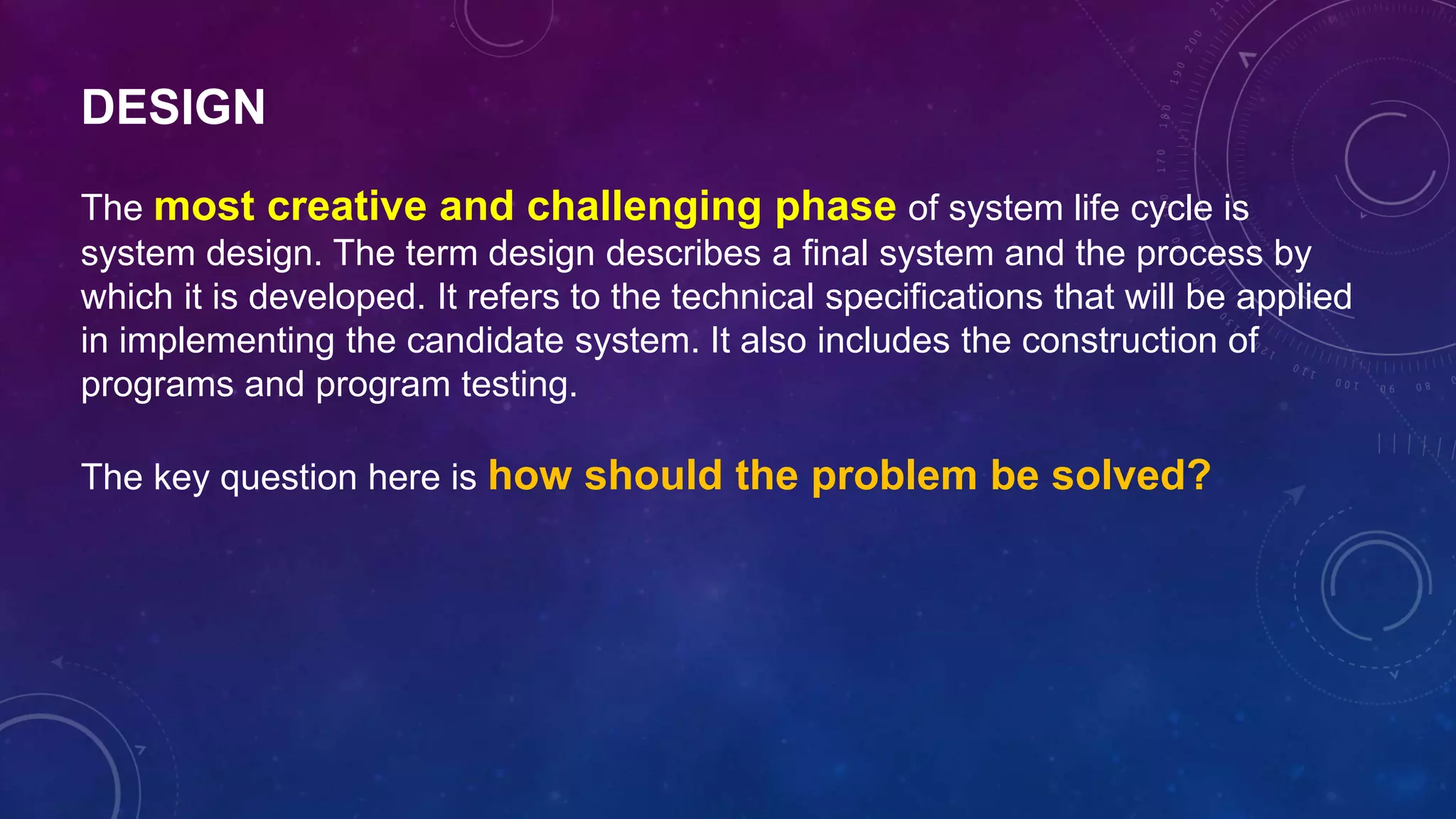 DESIGN
The most creative and challenging phase of system life cycle is
system design. The term design describes a final system and the process by
which it is developed. It refers to the technical specifications that will be applied
in implementing the candidate system. It also includes the construction of
programs and program testing.
The key question here is how should the problem be solved?
 
