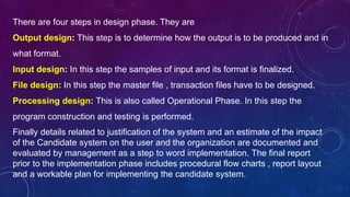 Finally details related to justification of the system and an estimate of the impact
of the Candidate system on the user and the organization are documented and
evaluated by management as a step to word implementation. The final report
prior to the implementation phase includes procedural flow charts , report layout
and a workable plan for implementing the candidate system.
There are four steps in design phase. They are
Output design: This step is to determine how the output is to be produced and in
what format.
Input design: In this step the samples of input and its format is finalized.
File design: In this step the master file , transaction files have to be designed.
Processing design: This is also called Operational Phase. In this step the
program construction and testing is performed.
 