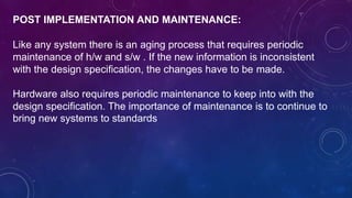 POST IMPLEMENTATION AND MAINTENANCE:
Like any system there is an aging process that requires periodic
maintenance of h/w and s/w . If the new information is inconsistent
with the design specification, the changes have to be made.
Hardware also requires periodic maintenance to keep into with the
design specification. The importance of maintenance is to continue to
bring new systems to standards
 