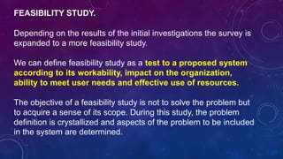 FEASIBILITY STUDY.
Depending on the results of the initial investigations the survey is
expanded to a more feasibility study.
We can define feasibility study as a test to a proposed system
according to its workability, impact on the organization,
ability to meet user needs and effective use of resources.
The objective of a feasibility study is not to solve the problem but
to acquire a sense of its scope. During this study, the problem
definition is crystallized and aspects of the problem to be included
in the system are determined.
 