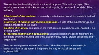 The result of the feasibility study is a formal proposal. This is like a report. This
report summarizes what is known and what is going to be done. It consists of the
following.
1.Statement of the problem:- a carefully worded statement of the problem that led
to analysis.
2.Summary of findings and recommendations:- a lists of the major findings and
recommendations of the study
3.Details of findings:-an outline of the methods and procedures undertaken by the
existing system
4.Recommendations and conclusions:-specific recommendations regarding the
candidate system, including personnel assignments, costs, project schedules and
target dates.
Then the management reviews this report. After the proposal is reviewed, it
becomes a formal agreement that paves the way for actual design and
implementation.
 