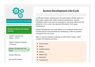 System Analysis and Design
Tutorial
System Analysis and
Design - Home
System Analysis & Design
- Overview
System Development Life
Cycle
System Planning
Structured Analysis
An effective System Development Life Cycle (SDLC) should result in a
high quality system that meets customer expectations, reaches
completion within time and cost evaluations, and works effectively and
efficiently in the current and planned Information Technology
infrastructure.
System Development Life Cycle (SDLC) is a conceptual model which
includes policies and procedures for developing or altering systems
throughout their life cycles.
SDLC is used by analysts to develop an information system. SDLC
includes the following activities −
requirements
design
implementation
testing
deployment
operations
maintenance
 