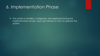 6. Implementation Phase
 The system is installed, configured, and deployed during the
implementation phase. Users are trained on how to operate the
system.
 