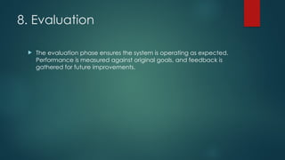 8. Evaluation
 The evaluation phase ensures the system is operating as expected.
Performance is measured against original goals, and feedback is
gathered for future improvements.
 