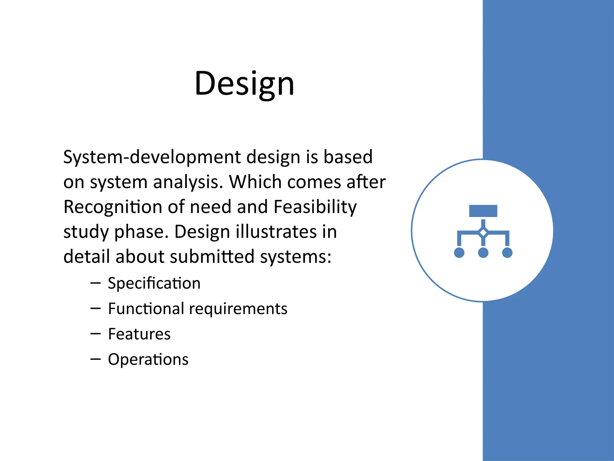 Design
System-development design is based
on system analysis. Which comes after
Recognition of need and Feasibility
study phase. Design illustrates in
detail about submitted systems:
– Specification
– Functional requirements
– Features
– Operations
 