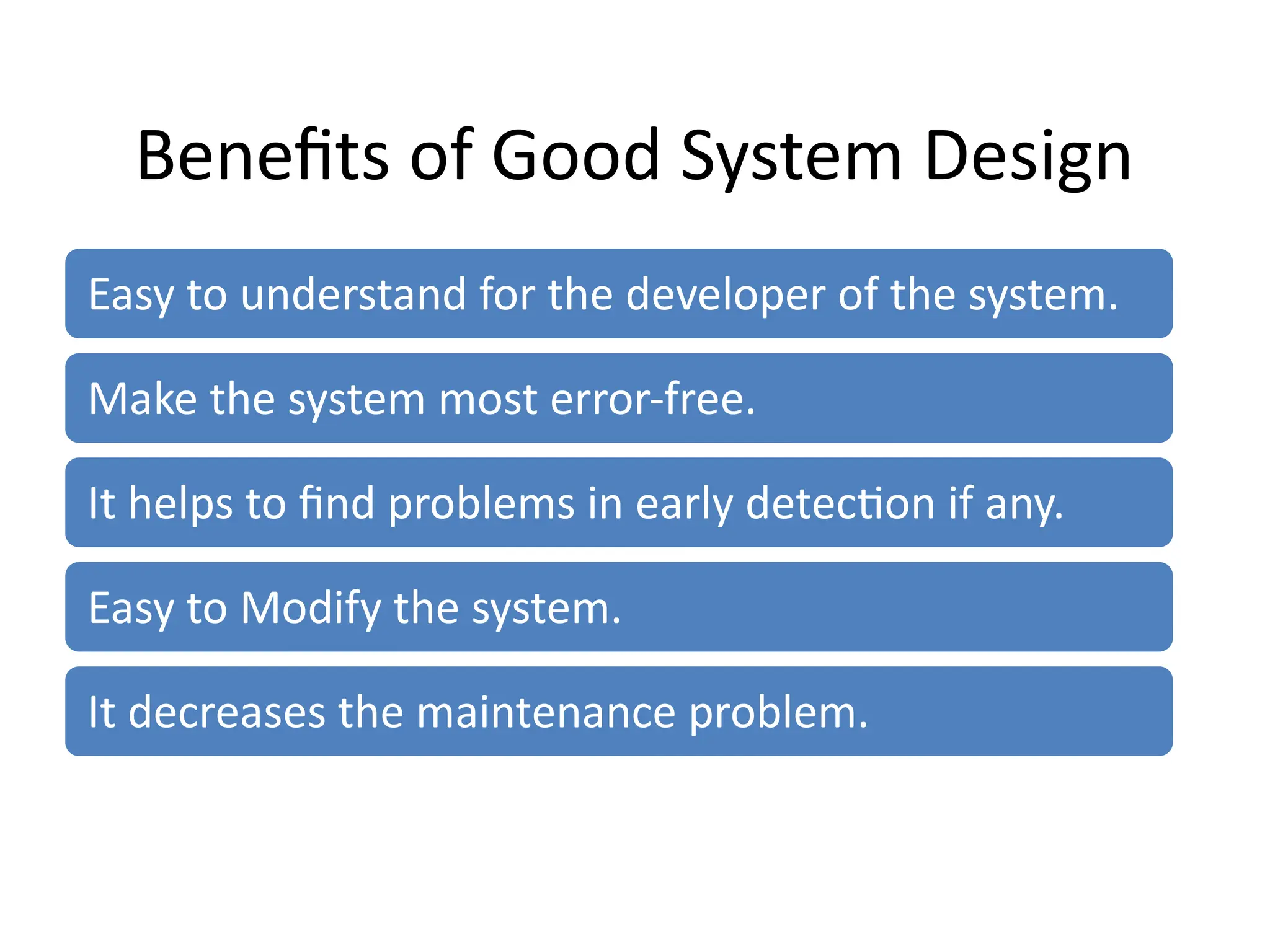 Benefits of Good System Design
Easy to understand for the developer of the system.
Make the system most error-free.
It helps to find problems in early detection if any.
Easy to Modify the system.
It decreases the maintenance problem.
 