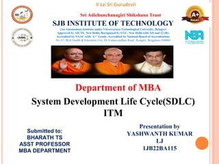 System Development Life Cycle(SDLC)
ITM
II Jai Sri GurudevII
Department of MBA
Sri Adichunchanagiri Shikshana Trust
SJB INSTITUTE OF TECHNOLOGY
(An Autonomous Institute under Visvesvaraya Technological University, Belagavi
Approved by AICTE, New Delhi, Recognized by UGC, New Delhi with 2(f) and 12 (B).
Accredited by NAAC with ‘A+’ Grade, Accredited by National Board of Accreditation)
No. 67, BGS Health & Education City, Dr Vishnuvardhan Road , Kengeri, Bengaluru-560060
Submitted to:
BHARATH TS
ASST PROFESSOR
MBA DEPARTMENT
Presentation by
YASHWANTH KUMAR
LJ
1JB22BA115
 