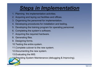 Steps in Implementation
1. Planning the implementation activities.
2. Acquiring and laying out facilities and offices.
3. Organising the personnel for implementation.
4. Developing procedures for installation and testing.
5. Developing the training program for operating personnel.
6. Completing the system’s software.
7. Acquiring the required hardware.
8. Generating files.
9. Designing forms.
10.Testing the entire system.
11.Complete cutover to the new system.
12.Documenting the new system.
13.Evaluating the MIS.
14.Providing System Maintenance (debugging & Improving).
1. Planning the implementation activities.
2. Acquiring and laying out facilities and offices.
3. Organising the personnel for implementation.
4. Developing procedures for installation and testing.
5. Developing the training program for operating personnel.
6. Completing the system’s software.
7. Acquiring the required hardware.
8. Generating files.
9. Designing forms.
10.Testing the entire system.
11.Complete cutover to the new system.
12.Documenting the new system.
13.Evaluating the MIS.
14.Providing System Maintenance (debugging & Improving).
 
