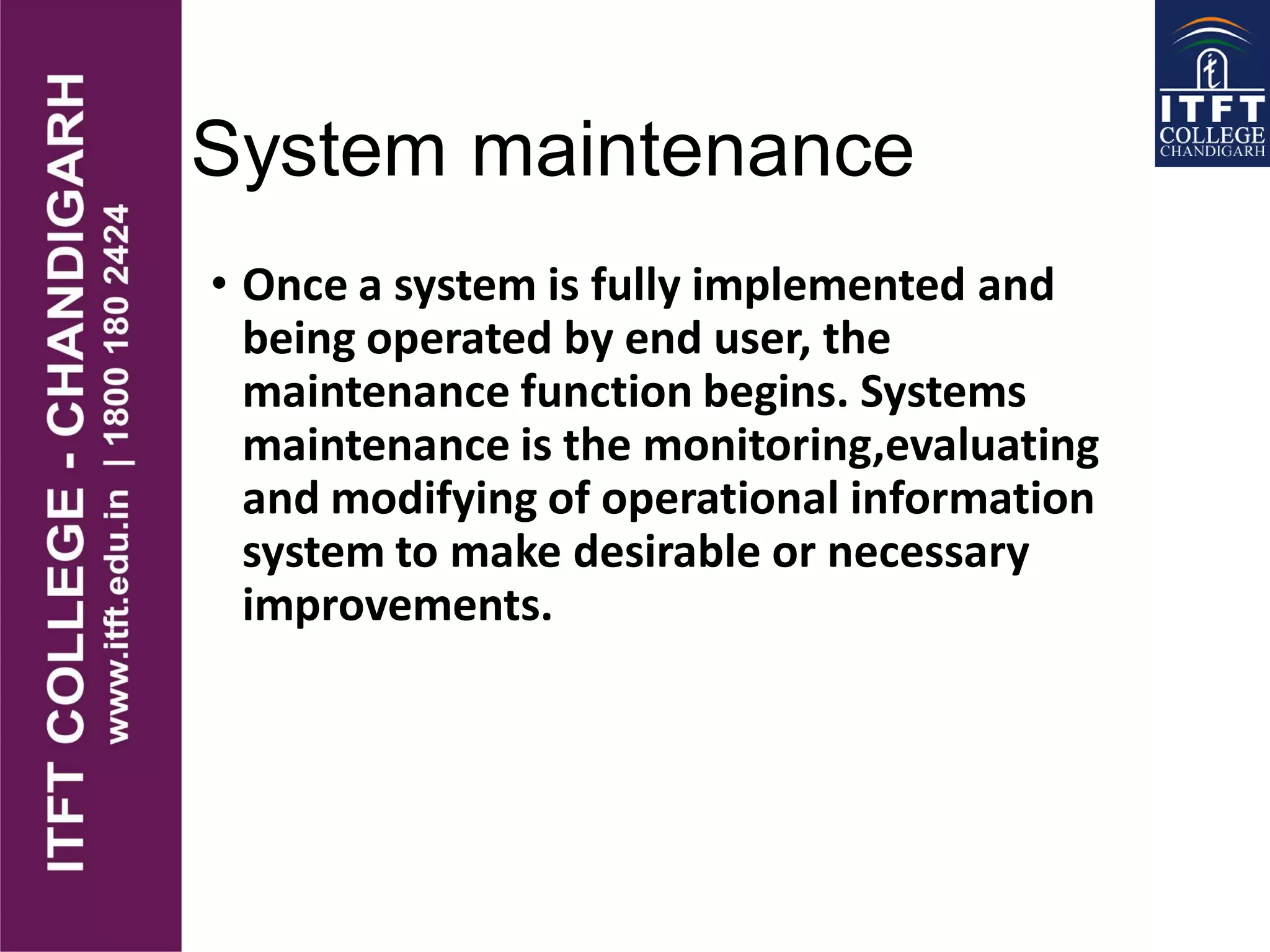 System maintenance
• Once a system is fully implemented and
being operated by end user, the
maintenance function begins. Systems
maintenance is the monitoring,evaluating
and modifying of operational information
system to make desirable or necessary
improvements.
 