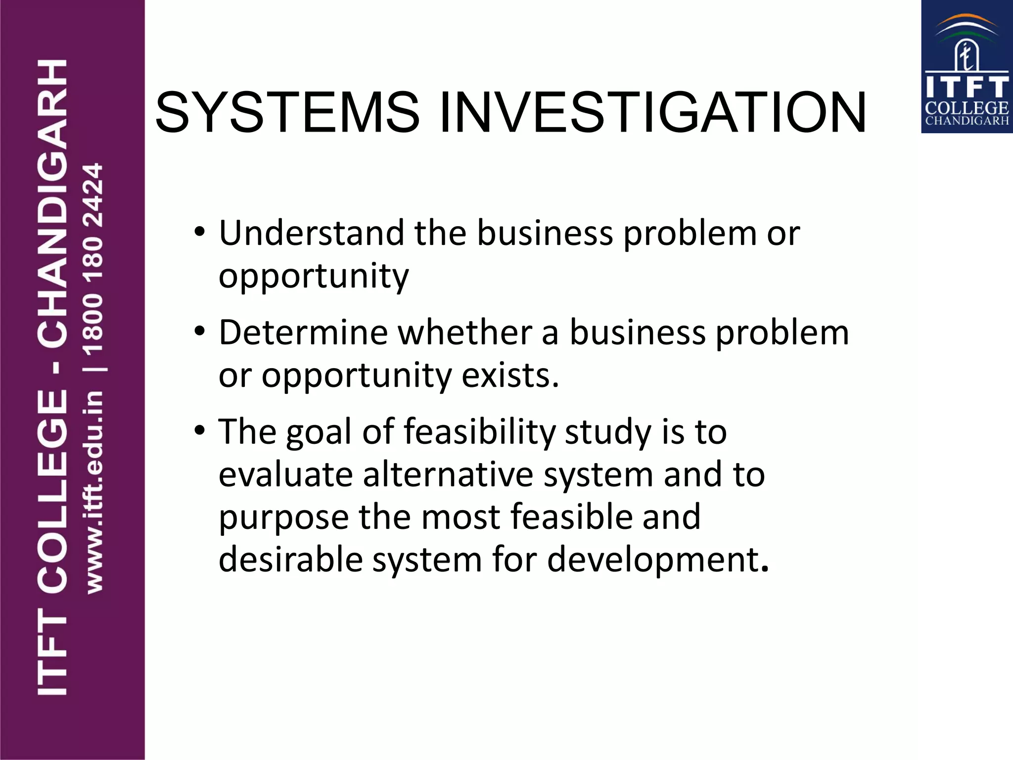 SYSTEMS INVESTIGATION
• Understand the business problem or
opportunity
• Determine whether a business problem
or opportunity exists.
• The goal of feasibility study is to
evaluate alternative system and to
purpose the most feasible and
desirable system for development.
 
