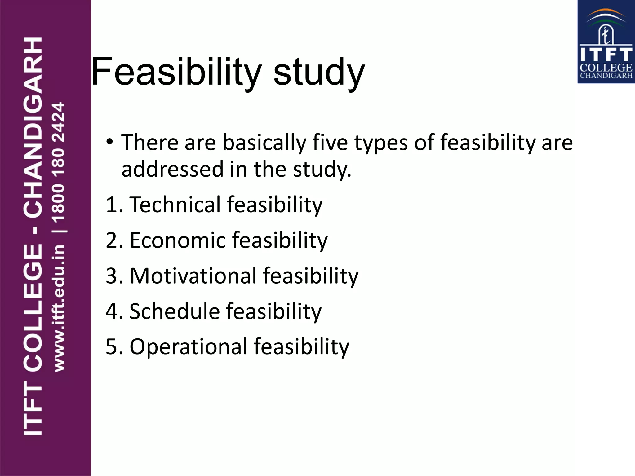 Feasibility study
• There are basically five types of feasibility are
addressed in the study.
1. Technical feasibility
2. Economic feasibility
3. Motivational feasibility
4. Schedule feasibility
5. Operational feasibility
 