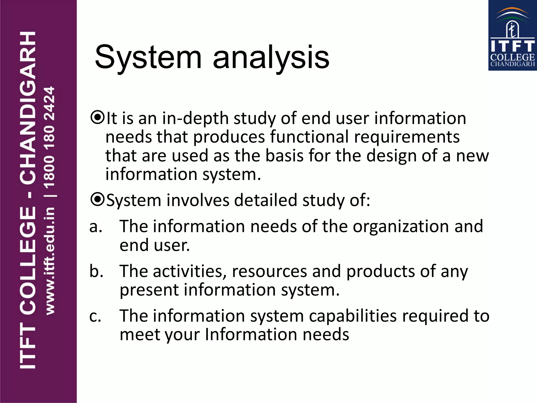 System analysis
It is an in-depth study of end user information
needs that produces functional requirements
that are used as the basis for the design of a new
information system.
System involves detailed study of:
a. The information needs of the organization and
end user.
b. The activities, resources and products of any
present information system.
c. The information system capabilities required to
meet your Information needs
 