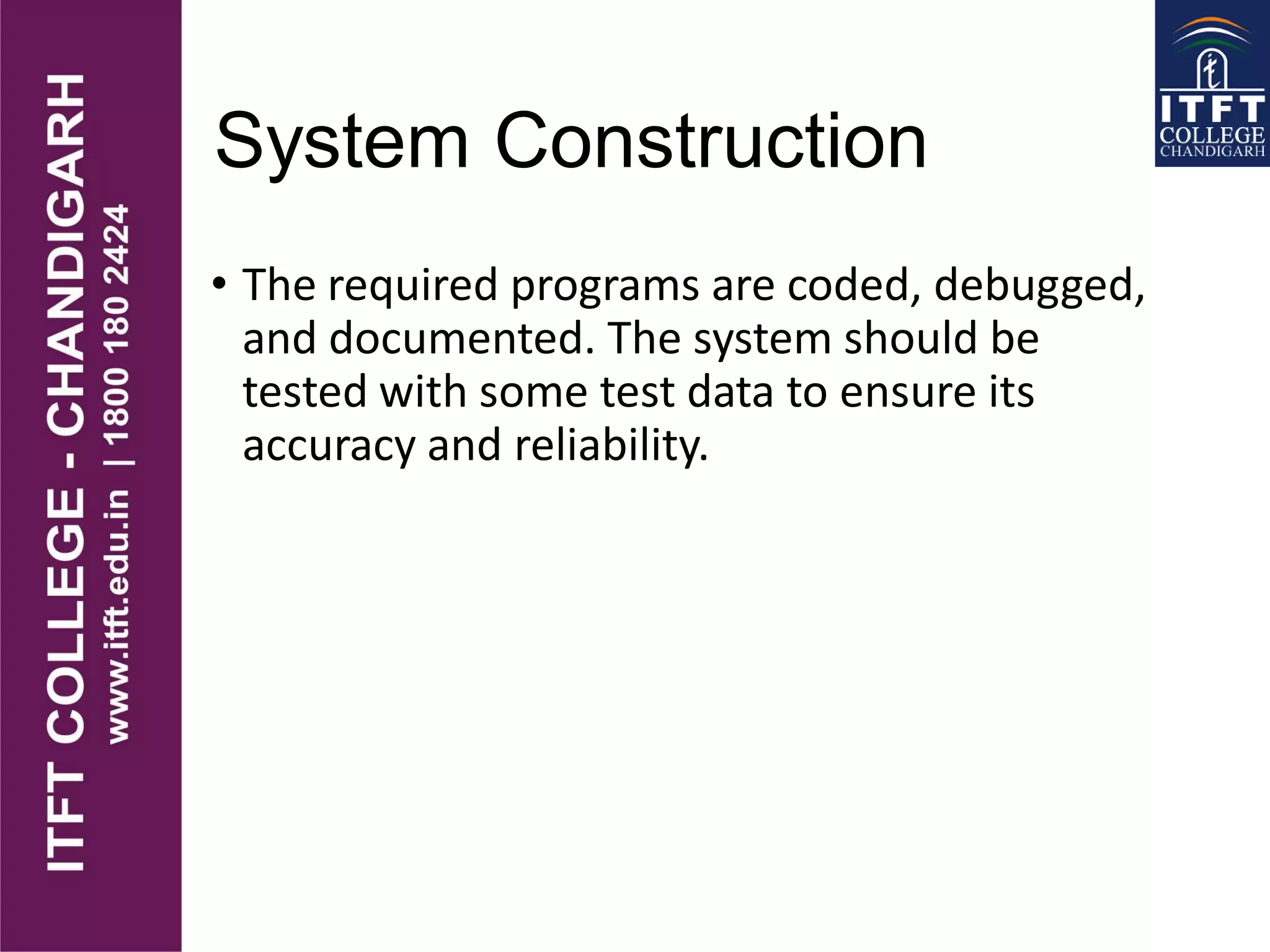 System Construction
• The required programs are coded, debugged,
and documented. The system should be
tested with some test data to ensure its
accuracy and reliability.
 